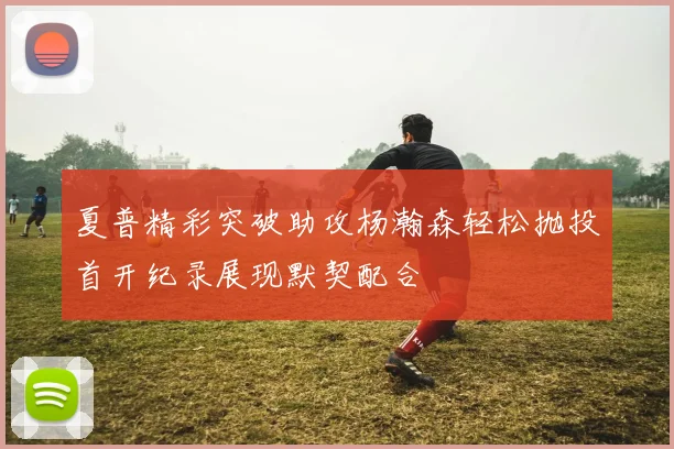 夏普精彩突破助攻杨瀚森轻松抛投首开纪录展现默契配合