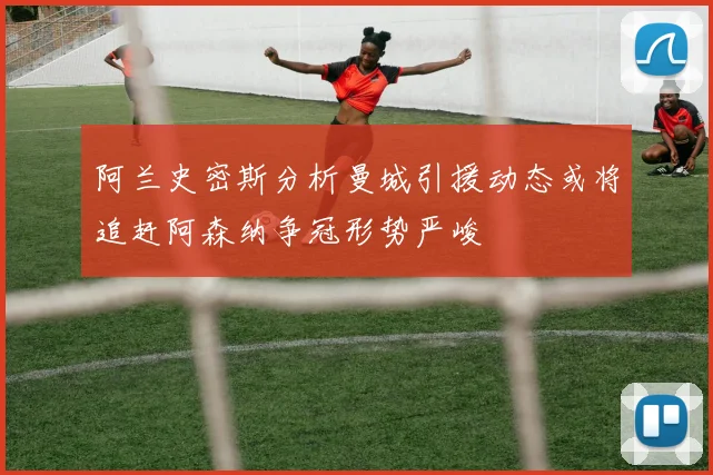 阿兰史密斯分析曼城引援动态或将追赶阿森纳争冠形势严峻
