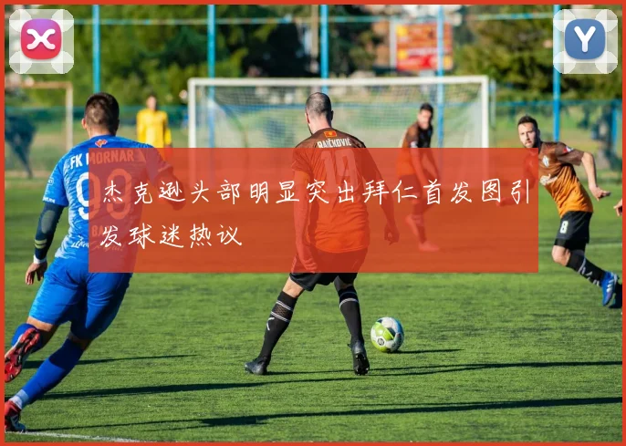杰克逊头部明显突出拜仁首发图引发球迷热议