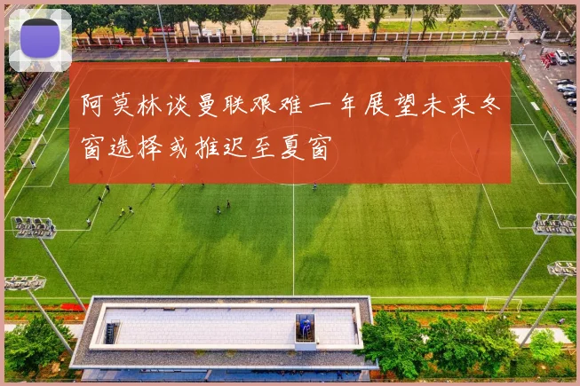 阿莫林谈曼联艰难一年展望未来冬窗选择或推迟至夏窗