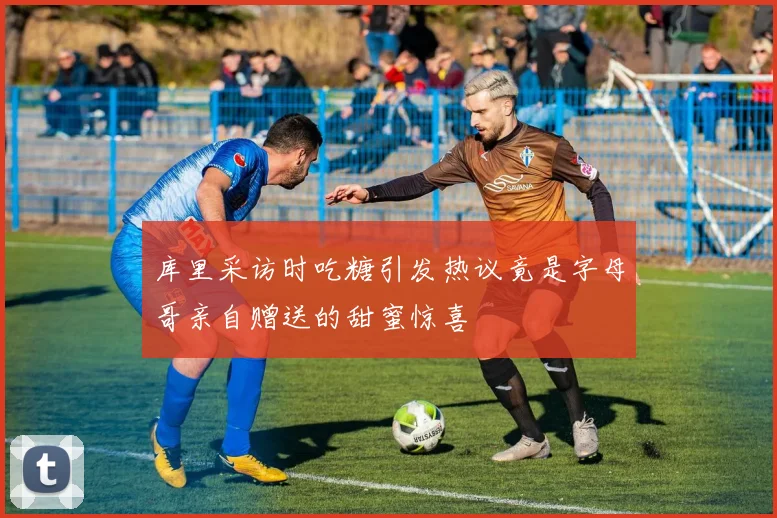 库里采访时吃糖引发热议竟是字母哥亲自赠送的甜蜜惊喜