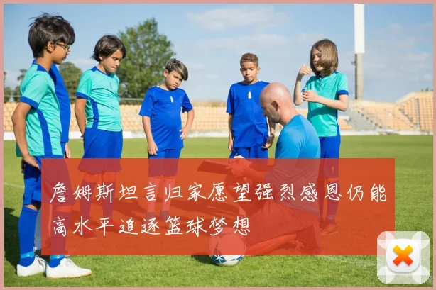 詹姆斯坦言归家愿望强烈感恩仍能高水平追逐篮球梦想
