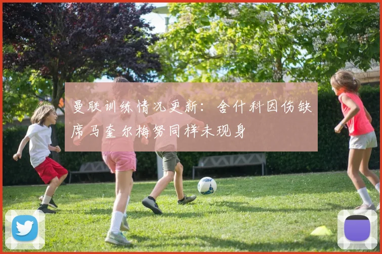 曼联训练情况更新：舍什科因伤缺席马奎尔梅努同样未现身