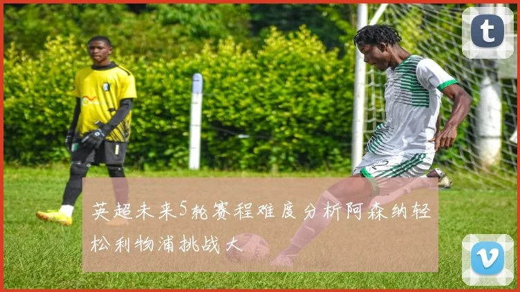 英超未来5轮赛程难度分析阿森纳轻松利物浦挑战大