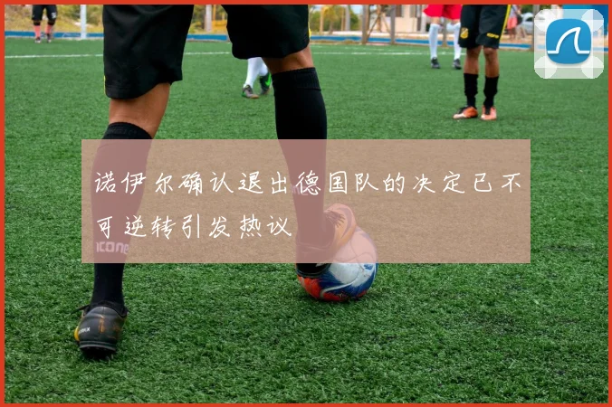 诺伊尔确认退出德国队的决定已不可逆转引发热议
