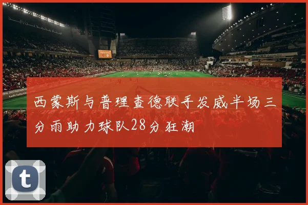 西蒙斯与普理查德联手发威半场三分雨助力球队28分狂潮