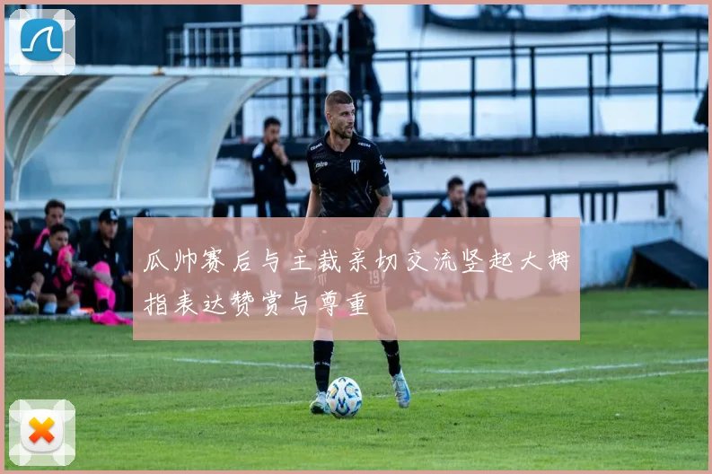 瓜帅赛后与主裁亲切交流竖起大拇指表达赞赏与尊重