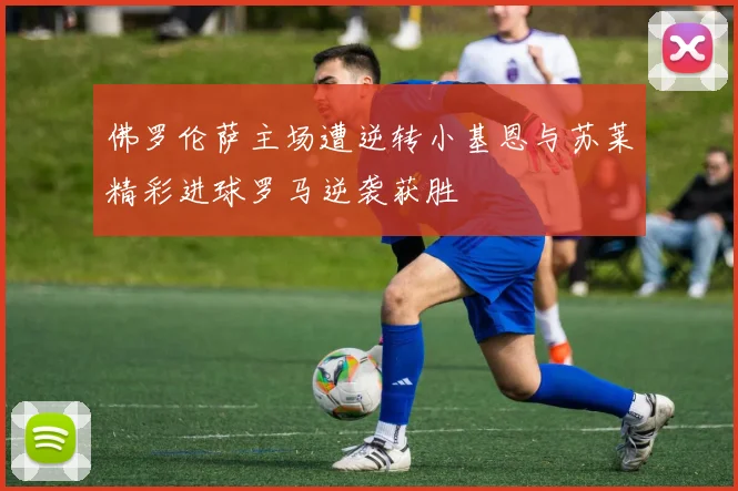 佛罗伦萨主场遭逆转小基恩与苏莱精彩进球罗马逆袭获胜