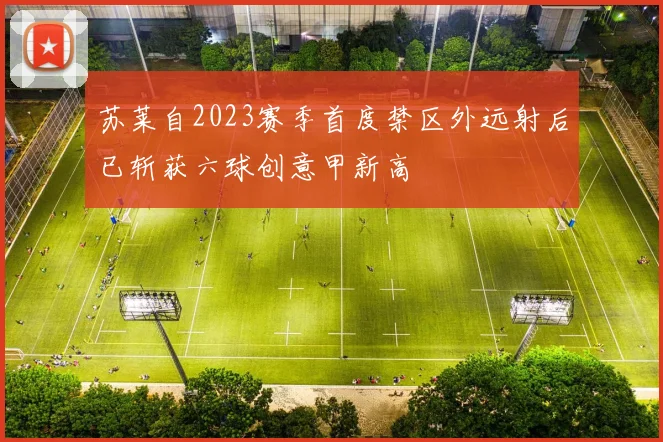 苏莱自2023赛季首度禁区外远射后已斩获六球创意甲新高