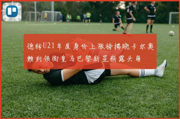 德转U21年度身价上涨榜揭晓卡尔奥赖利领衔皇马巴黎新星崭露头角