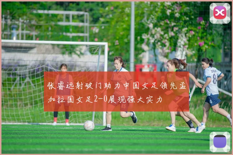 张睿远射破门助力中国女足领先孟加拉国女足2-0展现强大实力