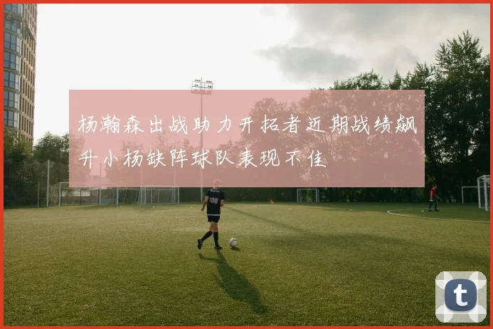 杨瀚森出战助力开拓者近期战绩飙升小杨缺阵球队表现不佳
