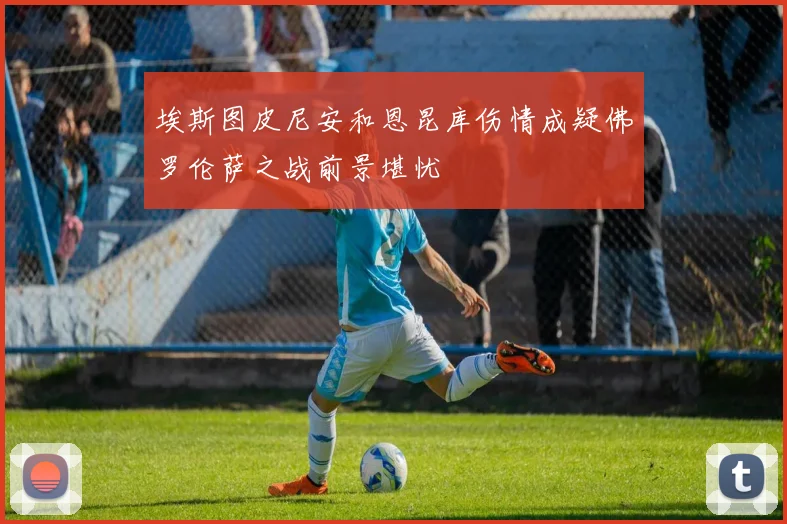 埃斯图皮尼安和恩昆库伤情成疑佛罗伦萨之战前景堪忧