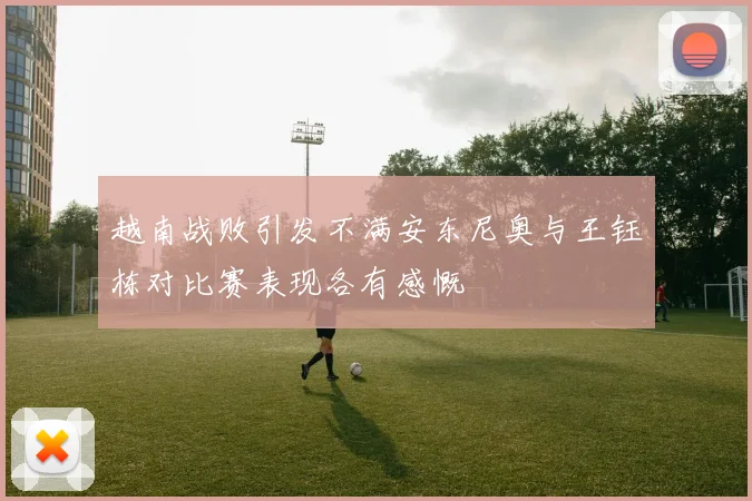 越南战败引发不满安东尼奥与王钰栋对比赛表现各有感慨