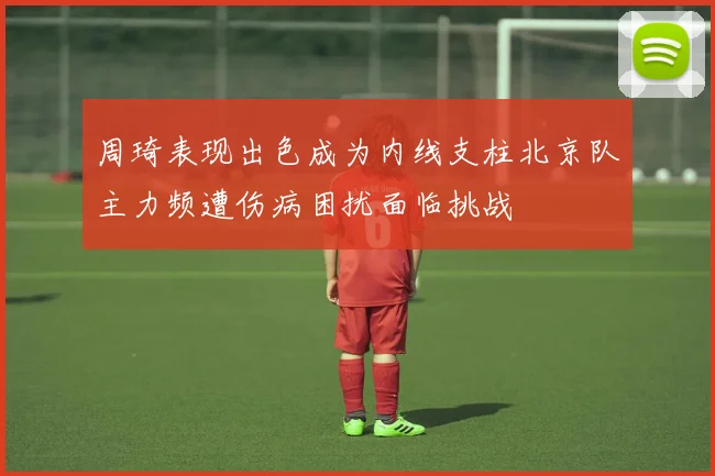 周琦表现出色成为内线支柱北京队主力频遭伤病困扰面临挑战