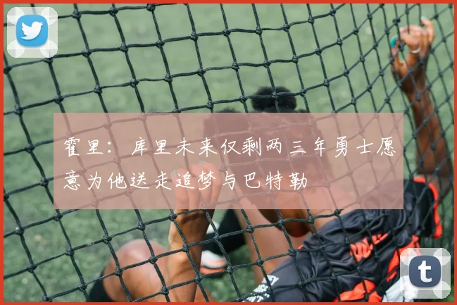 霍里：库里未来仅剩两三年勇士愿意为他送走追梦与巴特勒