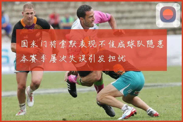 国米门将索默表现不佳成球队隐患本赛季屡次失误引发担忧