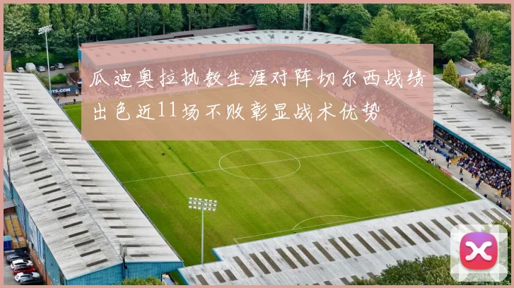瓜迪奥拉执教生涯对阵切尔西战绩出色近11场不败彰显战术优势