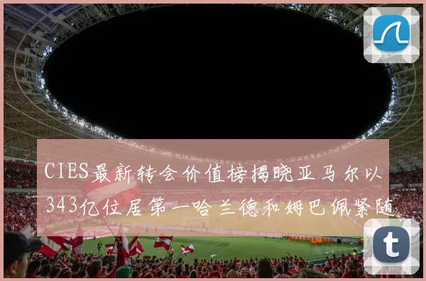 CIES最新转会价值榜揭晓亚马尔以343亿位居第一哈兰德和姆巴佩紧随其后