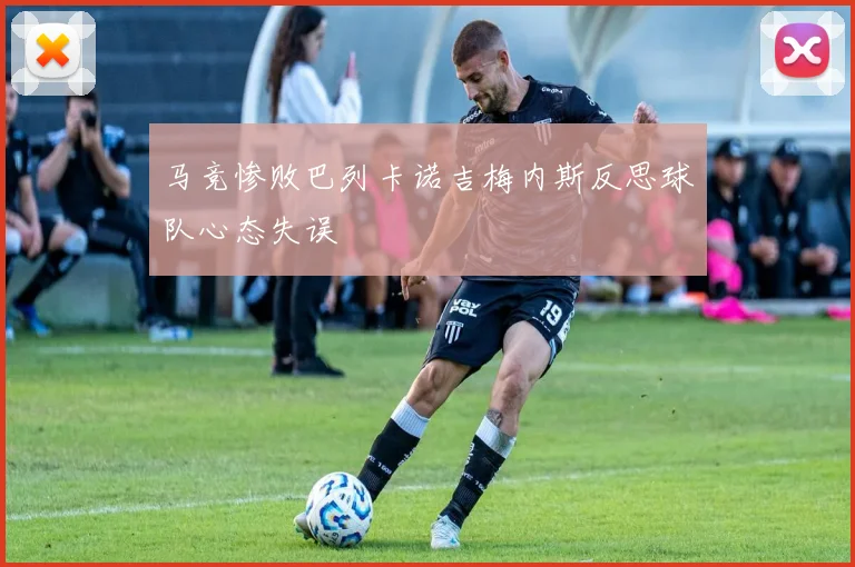 马竞惨败巴列卡诺吉梅内斯反思球队心态失误