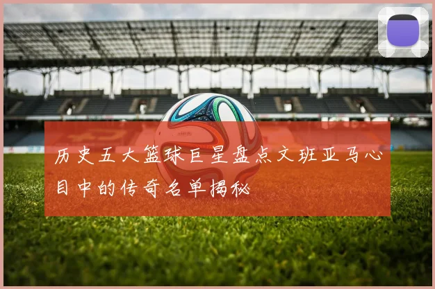 历史五大篮球巨星盘点文班亚马心目中的传奇名单揭秘