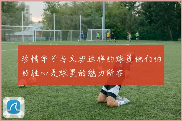 珍惜华子与文班这样的球员他们的好胜心是球星的魅力所在