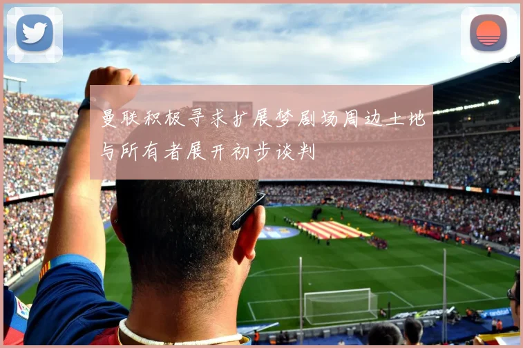 曼联积极寻求扩展梦剧场周边土地与所有者展开初步谈判