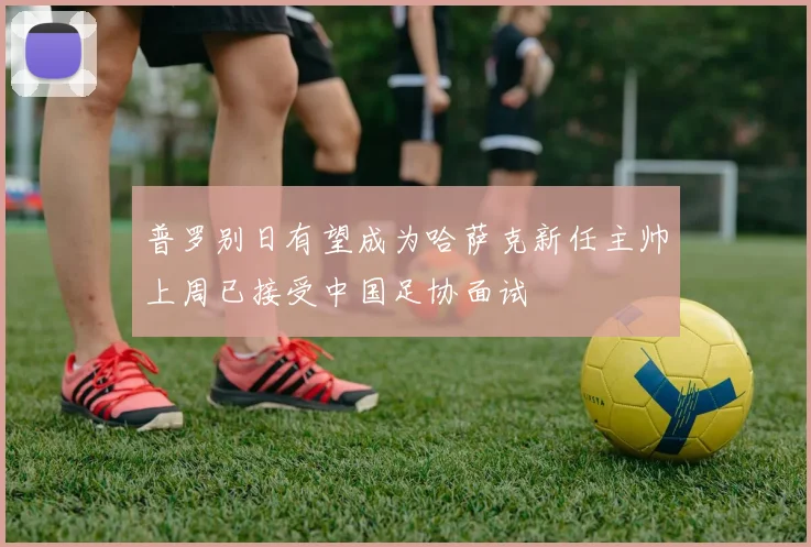 普罗别日有望成为哈萨克新任主帅上周已接受中国足协面试