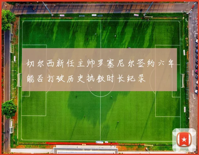 切尔西新任主帅罗塞尼尔签约六年能否打破历史执教时长纪录